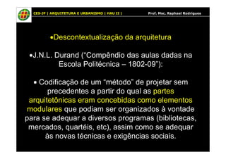 CES-JF | ARQUITETURA E URBANISMO | HAU II | Prof. Msc. Raphael Rodrigues
•Descontextualização da arquitetura
•J.N.L. Durand (“Compêndio das aulas dadas na
Escola Politécnica – 1802-09”):
• Codificação de um “método” de projetar sem• Codificação de um “método” de projetar sem
precedentes a partir do qual as partes
arquitetônicas eram concebidas como elementos
modulares que podiam ser organizados à vontade
para se adequar a diversos programas (bibliotecas,
mercados, quartéis, etc), assim como se adequar
às novas técnicas e exigências sociais.
 