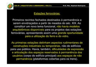 CES-JF | ARQUITETURA E URBANISMO | HAU II | Prof. Msc. Raphael Rodrigues
Estações ferroviárias:
Primeiros recintos fechados destinados à permanência a
serem envidraçados a partir de meados do séc. XIX. Ao
constituir um novo tema funcional, não havia modelos
arquitetônicos disponíveis para os projetos das estações
ferroviárias, apresentando assim uma grande oportunidadeferroviárias, apresentando assim uma grande oportunidade
para a utilização do ferro e do vidro.
As primeiras estações detinham aspectos rudimentares de
construções industriais ou temporárias, não de edifícios
para uso público. Havia, também, dificuldades de expressão
e articulação dos espaços reservados à permanência dos
usuários (corpo do edifício principal) aos espaços de não
permanência (plataformas cobertas para os trens).
 