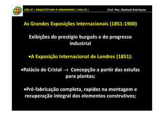 CES-JF | ARQUITETURA E URBANISMO | HAU II | Prof. Msc. Raphael Rodrigues
As Grandes Exposições Internacionais (1851-1900)
Exibições do prestígio burguês e do progresso
industrial
•A Exposição Internacional de Londres (1851):•A Exposição Internacional de Londres (1851):
•Palácio de Cristal → Concepção a partir das estufas
para plantas;
•Pré-fabricação completa, rapidez na montagem e
recuperação integral dos elementos construtivos;
 