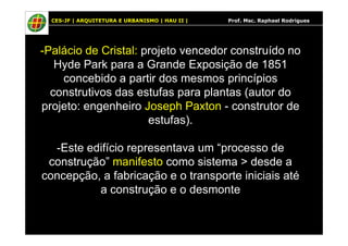 CES-JF | ARQUITETURA E URBANISMO | HAU II | Prof. Msc. Raphael Rodrigues
-Palácio de Cristal: projeto vencedor construído no
Hyde Park para a Grande Exposição de 1851
concebido a partir dos mesmos princípios
construtivos das estufas para plantas (autor do
projeto: engenheiro Joseph Paxton - construtor de
estufas).estufas).
-Este edifício representava um “processo de
construção” manifesto como sistema > desde a
concepção, a fabricação e o transporte iniciais até
a construção e o desmonte
 