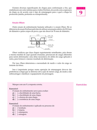 Existem diversas especificações de chapas para conformação a frio, que          A U L A
estabelecem um valor mínimo para o índice Erichsen, de acordo com a espessura
da chapa ou de acordo com o tipo de estampagem para o qual a chapa foi
produzida (média, profunda ou extraprofunda).                                         9
    Ensaio Olsen

    Outro ensaio de embutimento bastante utilizado é o ensaio Olsen. Ele se
diferencia do ensaio Erichsen pelo fato de utilizar um punção esférico de 22,2 mm
de diâmetro e pelos corpos de prova, que são discos de 76 mm de diâmetro.




    Olsen verificou que duas chapas supostamente semelhantes, pois deram
a mesma medida de copo quando ensaiadas, precisavam de cargas diferentes
para serem deformadas: uma delas necessitava do dobro de carga aplicado à
outra, para fornecer o mesmo resultado de deformação.

    Por isso, Olsen determinou a necessidade de medir o valor da carga no
instante da trinca.

    Isso é importante porque numa operação de estampagem deve-se dar
preferência à chapa que se deforma sob a ação de menor carga, de modo a não
sobrecarregar e danificar o equipamento de prensagem.




    Marque com um X a resposta correta.                                             Exercícios
Exercício 1
   O ensaio de embutimento serve para avaliar:
   a) ( ) a ductilidade de uma barra;
   b) ( ) a ductilidade de uma chapa;
   c) ( ) a dureza de uma chapa;
   d) ( ) a resistência de uma chapa.

Exercício 2
   O ensaio de embutimento é aplicado no processo de:
   a) ( ) fundição;
   b) ( ) forjaria;
   c) ( ) estamparia;
   d) ( ) usinagem.
 