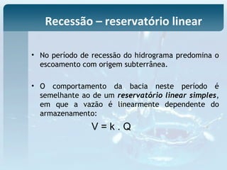 • No período de recessão do hidrograma predomina o
escoamento com origem subterrânea.
• O comportamento da bacia neste período é
semelhante ao de um reservatório linear simples,
em que a vazão é linearmente dependente do
armazenamento:
V = k . Q
Recessão – reservatório linear
 