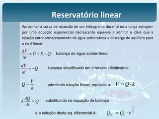 Aproximar a curva de recessão de um hidrograma durante uma longa estiagem
por uma equação exponencial decrescente equivale a admitir a idéia que a
relação entre armazenamento de água subterrânea e descarga do aqüífero para
o rio é linear.
Reservatório linear
QEG
t
V
−−=
∆
∆
Q
dt
dV
−=
balanço de água subterrânea
balanço simplificado em intervalo infinitesimal
k
V
Q = admitindo relação linear, equivale a: kQV ⋅=
Q
dt
dQ
k = substituindo na equação de balanço
e a solução desta eq. diferencial é: ( )
k
t
t eQQ
−
⋅= 0
 