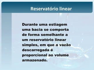 Reservatório linear
Durante uma estiagem
uma bacia se comporta
de forma semelhante a
um reservatório linear
simples, em que a vazão
descarregada é
proporcional ao volume
armazenado.
 