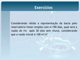 Considerando válida a representação da bacia pelo
reservatório linear simples com k=190 dias, qual será a
vazão do rio após 30 dias sem chuva, considerando
que a vazão inicial é 100 m3
/s?
Exercícios
 