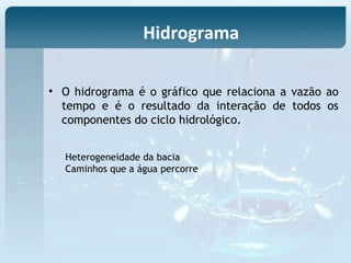 • O hidrograma é o gráfico que relaciona a vazão ao
tempo e é o resultado da interação de todos os
componentes do ciclo hidrológico.
Heterogeneidade da bacia
Caminhos que a água percorre
Hidrograma
 