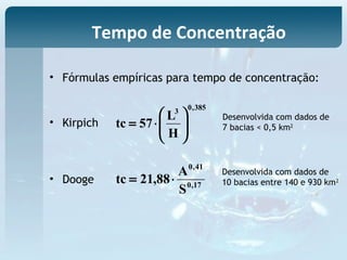 • Fórmulas empíricas para tempo de concentração:
• Kirpich
• Dooge
385,03
H
L
57tc 





⋅=
17,0
41,0
S
A
88,21tc ⋅=
Desenvolvida com dados de
7 bacias < 0,5 km2
Desenvolvida com dados de
10 bacias entre 140 e 930 km2
Tempo de Concentração
 