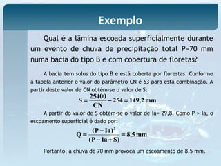 A bacia tem solos do tipo B e está coberta por florestas. Conforme
a tabela anterior o valor do parâmetro CN é 63 para esta combinação. A
partir deste valor de CN obtém-se o valor de S:
Exemplo
Qual é a lâmina escoada superficialmente durante
um evento de chuva de precipitação total P=70 mm
numa bacia do tipo B e com cobertura de floretas?
mm2,149254
CN
25400
S =−=
A partir do valor de S obtém-se o valor de Ia= 29,8. Como P > Ia, o
escoamento superficial é dado por:
mm5,8
)SIaP(
)IaP(
Q
2
=
+−
−
=
Portanto, a chuva de 70 mm provoca um escoamento de 8,5 mm.
 