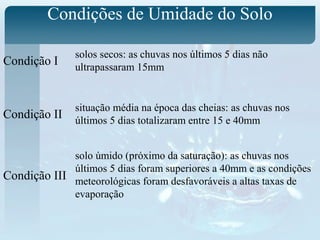 Condições de Umidade do Solo
Condição I
Condição II
Condição III
solos secos: as chuvas nos últimos 5 dias não
ultrapassaram 15mm
situação média na época das cheias: as chuvas nos
últimos 5 dias totalizaram entre 15 e 40mm
solo úmido (próximo da saturação): as chuvas nos
últimos 5 dias foram superiores a 40mm e as condições
meteorológicas foram desfavoráveis a altas taxas de
evaporação
 