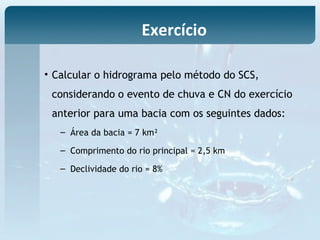 • Calcular o hidrograma pelo método do SCS,
considerando o evento de chuva e CN do exercício
anterior para uma bacia com os seguintes dados:
– Área da bacia = 7 km²
– Comprimento do rio principal = 2,5 km
– Declividade do rio = 8%
Exercício
 