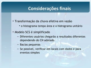 • Transformação da chuva efetiva em vazão
• o histograma tempo área e o hidrograma unitário
• Modelo SCS é simplificado
– Diferentes usuários chegarão a resultados diferentes
dependendo do CN adotado
– Bacias pequenas
– Se possível, verificar em locais com dados e para
eventos simples
Considerações finais
 
