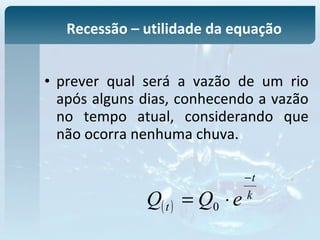 • prever qual será a vazão de um rio
após alguns dias, conhecendo a vazão
no tempo atual, considerando que
não ocorra nenhuma chuva.
Recessão – utilidade da equação
( )
k
t
t eQQ
−
⋅= 0
 