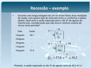 • Durante uma longa estiagem de um rio foram feitas duas medições
de vazão, com quatro dias de intervalo entre si, conforme a tabela
abaixo. Qual seria a vazão esperada para o dia 31 de agosto do
mesmo ano, considerando que não ocorre nenhum evento de
chuva neste período?
Recessão – exemplo
Data Vazão
14/agosto 60.1
15/agosto -
16/agosto -
17/agosto -
18/agosto 57.6
( )
( )








∆−
=
∆+
t
tt
Q
Q
t
k
ln
94
1,60
6,57
ln
4
≅






−
=k
( ) 2,506,57 94
13
≅⋅=
−
eQ t
Portanto, a vazão esperada no dia 31 de agosto seria de 50,2 m3
.s-1
.
 