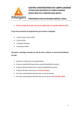 CENTRO UNIVERSITÁRIO DE CAMPO GRANDE
TECNOLOGIA EM REDES DE COMPUTADORES
REDES SEM FIO E COMUNICAÇÃO MÓVEL
PROFESSOR CARLOS RICARDO BERNAL VEIGA
2
• O setor Vendas foi criado e deverá ser adicionado um roteador Wireless a ele;
O que será necessário de equipamentos para montar a topologia:
• 1 Switch Layer 2 Cisco 2950;
• 1 Access Point;
• 1 Roteador Wireless;
• 3 Servidores DHCP;
Aproveite a topologia realizada em sala de Aula e adicione as novas funcionalidades
da rede:
• Deverá ser criada mais uma vlan(Vendas);
• O novo servidor DHCP deverá ficar na porta fasteth0/6 do switch;
• O Routes Wireless deverá ficar na porta fasteth0/10 do switch;
• O Router Wireless deverá estar na vlan de vendas;
• Os novos computadores deverão estar na vlan de vendas;
• Os novos computadores deverão estar com os ips da rede 192.168.1.0/24;
 