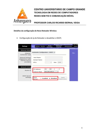 CENTRO UNIVERSITÁRIO DE CAMPO GRANDE
TECNOLOGIA EM REDES DE COMPUTADORES
REDES SEM FIO E COMUNICAÇÃO MÓVEL
PROFESSOR CARLOS RICARDO BERNAL VEIGA
4
Detalhes da configuração do Novo Roteador Wireless
• Configuração do Ip do Roteador e desabilitar o DHCP;
 