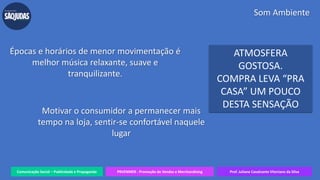 Comunicação Social – Publicidade e Propaganda PRVENMER - Promoção de Vendas e Merchandising Prof. Juliane Cavalcante Vitoriano da Silva
Som Ambiente
Motivar o consumidor a permanecer mais
tempo na loja, sentir-se confortável naquele
lugar
Épocas e horários de menor movimentação é
melhor música relaxante, suave e
tranquilizante.
ATMOSFERA
GOSTOSA.
COMPRA LEVA “PRA
CASA” UM POUCO
DESTA SENSAÇÃO
 