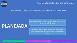 Comunicação Social – Publicidade e Propaganda PRVENMER - Promoção de Vendas e Merchandising Prof. Juliane Cavalcante Vitoriano da Silva
Compra planejada x Compra por impulso
Dependendo do tipo de produto temos mais ações de uma ou de outra
Consumidor já tem em mente o que vai comprar
antes de sair de casa
No PDV é preciso reforçar a decisão, neutralizar
esforços da concorrência e reforçar qualidades do
produto
PLANEJADA
 