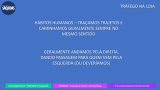 Comunicação Social – Publicidade e Propaganda PRVENMER - Promoção de Vendas e Merchandising Prof. Juliane Cavalcante Vitoriano da Silva
TRÁFEGO NA LOJA
HÁBITOS HUMANOS – TRAÇAMOS TRAJETOS E
CAMINHAMOS GERALMENTE SEMPRE NO
MESMO SENTIDO
GERALMENTE ANDAMOS PELA DIREITA,
DANDO PASSAGEM PARA QUEM VEM PELA
ESQUERDA (OU DEVERÍAMOS)
 