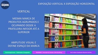 Comunicação Social – Publicidade e Propaganda PRVENMER - Promoção de Vendas e Merchandising Prof. Juliane Cavalcante Vitoriano da Silva
EXPOSIÇÃO VERTICAL X EXPOSIÇÃO HORIZONTAL
VERTICAL
MESMA MARCA DE
PRODUTOS AGRUPADOS E
OCUPANDO DESDE A
PRATELEIRA INFEIOR ATÉ A
SUPERIOR
AMPLITUDE VISUAL E
DEFINE ESPAÇO DA MARCA
 