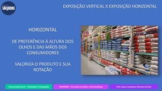 Comunicação Social – Publicidade e Propaganda PRVENMER - Promoção de Vendas e Merchandising Prof. Juliane Cavalcante Vitoriano da Silva
EXPOSIÇÃO VERTICAL X EXPOSIÇÃO HORIZONTAL
HORIZONTAL
DE PREFERÊNCIA À ALTURA DOS
OLHOS E DAS MÃOS DOS
CONSUMIDORES
VALORIZA O PRODUTO E SUA
ROTAÇÃO
 