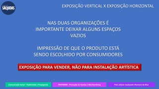Comunicação Social – Publicidade e Propaganda PRVENMER - Promoção de Vendas e Merchandising Prof. Juliane Cavalcante Vitoriano da Silva
EXPOSIÇÃO VERTICAL X EXPOSIÇÃO HORIZONTAL
NAS DUAS ORGANIZAÇÕES É
IMPORTANTE DEIXAR ALGUNS ESPAÇOS
VAZIOS
IMPRESSÃO DE QUE O PRODUTO ESTÁ
SENDO ESCOLHIDO POR CONSUMIDORES
EXPOSIÇÃO PARA VENDER, NÃO PARA INSTALAÇÃO ARTÍSTICA
 