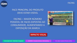 Comunicação Social – Publicidade e Propaganda PRVENMER - Promoção de Vendas e Merchandising Prof. Juliane Cavalcante Vitoriano da Silva
FACING
FACE PRINCIPAL DO PRODUTO
DEVE ESTAR VISÍVEL
FACING – MAIOR NÚMERO
POSSÍVEL DE FACES EXPOSTAS AO
CONSUMIDOR, AUMENTANDO A
EXPOSIÇÃO DA MARCA
IMPACTO VISUAL
 