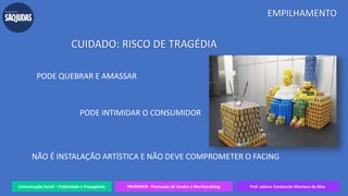 Comunicação Social – Publicidade e Propaganda PRVENMER - Promoção de Vendas e Merchandising Prof. Juliane Cavalcante Vitoriano da Silva
EMPILHAMENTO
CUIDADO: RISCO DE TRAGÉDIA
PODE QUEBRAR E AMASSAR
PODE INTIMIDAR O CONSUMIDOR
NÃO É INSTALAÇÃO ARTÍSTICA E NÃO DEVE COMPROMETER O FACING
 