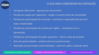 Comunicação Social – Publicidade e Propaganda PRVENMER - Promoção de Vendas e Merchandising Prof. Juliane Cavalcante Vitoriano da Silva
O QUE MAIS CONSIDERAR NA EXPOSIÇÃO
• Facing por fabricante – agrupar por anunciantes
• Divisão do espaço por segmento – atingir o mesmo nicho de consumidor
• Divisão por participação de mercado – aumentar a exposição dos que têm
maior rotatividade
• Divisão por participação de vendas por região – compatível com a
penetração
• Divisão por participação de poder aquisitivo – bairro x tipo de produto
• Área de oportunidades – pontos extras ou promocionais
• Exposição de promoções industrializadas – premium, gifts, conteúdo extra
 