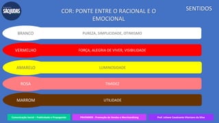 Comunicação Social – Publicidade e Propaganda PRVENMER - Promoção de Vendas e Merchandising Prof. Juliane Cavalcante Vitoriano da Silva
SENTIDOSCOR: PONTE ENTRE O RACIONAL E O
EMOCIONAL
PUREZA, SIMPLICIDADE, OTIMISMOBRANCO
FORÇA, ALEGRIA DE VIVER, VISIBILIDADEVERMELHO
LUMINOSIDADEAMARELO
TIMIDEZROSA
UTILIDADEMARROM
 