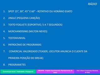 Comunicação Social – Publicidade e Propaganda
PREXPM - Projeto Experimental: Planejamento de
Mídia
Prof. Juliane Cavalcante Vitoriano
da Silva
RÁDIO
1. SPOT 15”, 30”, 45” E 60” - ROTATIVO OU HORÁRIO EXATO
2. JINGLE (PEQUENA CANÇÃO)
3. TEXTO FOGUETE (ESPORTIVO, 5 A 7 SEGUNDOS)
4. MERCHANDISING (MILTON NEVES)
5. TESTEMUNHAL
6. PATROCÍNIO DE PROGRAMAS
7. COMERCIAL VALORIZADO (TEASER, LOCUTOR ANUNCIA O CLIENTE DA
PRIMEIRA POSIÇÃO DO BREAK)
8. PROGRAMETES
 