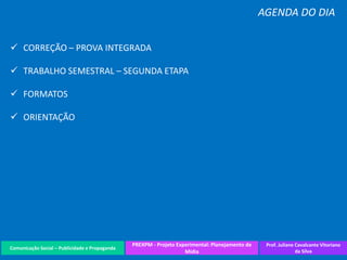 Comunicação Social – Publicidade e Propaganda
PREXPM - Projeto Experimental: Planejamento de
Mídia
Prof. Juliane Cavalcante Vitoriano
da Silva
AGENDA DO DIA
 CORREÇÃO – PROVA INTEGRADA
 TRABALHO SEMESTRAL – SEGUNDA ETAPA
 FORMATOS
 ORIENTAÇÃO
 