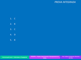 Comunicação Social – Publicidade e Propaganda
PREXPM - Projeto Experimental: Planejamento de
Mídia
Prof. Juliane Cavalcante Vitoriano
da Silva
PROVA INTEGRADA
1. C
2. B
3. C
4. D
5. B
 