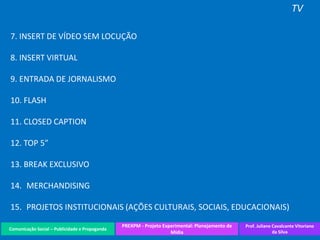 Comunicação Social – Publicidade e Propaganda
PREXPM - Projeto Experimental: Planejamento de
Mídia
Prof. Juliane Cavalcante Vitoriano
da Silva
TV
7. INSERT DE VÍDEO SEM LOCUÇÃO
8. INSERT VIRTUAL
9. ENTRADA DE JORNALISMO
10. FLASH
11. CLOSED CAPTION
12. TOP 5”
13. BREAK EXCLUSIVO
14. MERCHANDISING
15. PROJETOS INSTITUCIONAIS (AÇÕES CULTURAIS, SOCIAIS, EDUCACIONAIS)
 