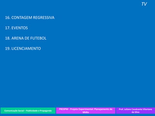 Comunicação Social – Publicidade e Propaganda
PREXPM - Projeto Experimental: Planejamento de
Mídia
Prof. Juliane Cavalcante Vitoriano
da Silva
TV
16. CONTAGEM REGRESSIVA
17. EVENTOS
18. ARENA DE FUTEBOL
19. LICENCIAMENTO
 