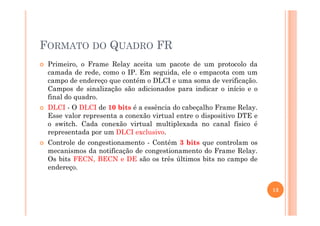 FORMATO DO QUADRO FR
Primeiro, o Frame Relay aceita um pacote de um protocolo da
camada de rede, como o IP. Em seguida, ele o empacota com um
campo de endereço que contém o DLCI e uma soma de verificação.
Campos de sinalização são adicionados para indicar o início e o
final do quadro.
DLCI - O DLCI de 10 bits é a essência do cabeçalho Frame Relay.
Esse valor representa a conexão virtual entre o dispositivo DTE eEsse valor representa a conexão virtual entre o dispositivo DTE e
o switch. Cada conexão virtual multiplexada no canal físico é
representada por um DLCI exclusivo.
Controle de congestionamento - Contém 3 bits que controlam os
mecanismos da notificação de congestionamento do Frame Relay.
Os bits FECN, BECN e DE são os três últimos bits no campo de
endereço.
13
 