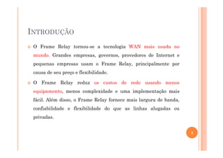 INTRODUÇÃO
O Frame Relay tornou-se a tecnologia WAN mais usada no
mundo. Grandes empresas, governos, provedores de Internet e
pequenas empresas usam o Frame Relay, principalmente por
causa de seu preço e flexibilidade.
O Frame Relay reduz os custos de rede usando menos
equipamento, menos complexidade e uma implementação mais
fácil. Além disso, o Frame Relay fornece mais largura de banda,
confiabilidade e flexibilidade do que as linhas alugadas ou
privadas.
2
 