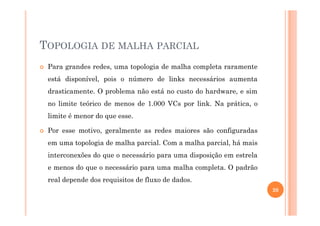 TOPOLOGIA DE MALHA PARCIAL
Para grandes redes, uma topologia de malha completa raramente
está disponível, pois o número de links necessários aumenta
drasticamente. O problema não está no custo do hardware, e sim
no limite teórico de menos de 1.000 VCs por link. Na prática, o
limite é menor do que esse.limite é menor do que esse.
Por esse motivo, geralmente as redes maiores são configuradas
em uma topologia de malha parcial. Com a malha parcial, há mais
interconexões do que o necessário para uma disposição em estrela
e menos do que o necessário para uma malha completa. O padrão
real depende dos requisitos de fluxo de dados.
20
 