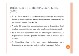 INTERFACE DE GERENCIAMENTO LOCAL
(LMI)
A LMI é um mecanismo de keepalive que fornece informações
de status sobre conexões Frame Relay entre o roteador (DTE)
e o switch Frame Relay (DCE).
A cada 10 segundos, aproximadamente, o dispositivo final
sonda a rede, solicitando uma informações de status do canal.sonda a rede, solicitando uma informações de status do canal.
Se a rede não responder com as informações solicitadas, o
dispositivo do usuário poderá considerar que a conexão está
inativa.
O dispositivo final pode usar essas informações para
determinar se as conexões lógicas podem transmitir dados.
21
 