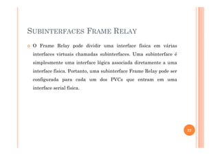 SUBINTERFACES FRAME RELAY
O Frame Relay pode dividir uma interface física em várias
interfaces virtuais chamadas subinterfaces. Uma subinterface é
simplesmente uma interface lógica associada diretamente a uma
interface física. Portanto, uma subinterface Frame Relay pode ser
configurada para cada um dos PVCs que entram em umaconfigurada para cada um dos PVCs que entram em uma
interface serial física.
22
 