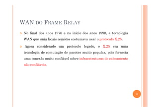 WAN DO FRAME RELAY
No final dos anos 1970 e no início dos anos 1990, a tecnologia
WAN que unia locais remotos costumava usar o protocolo X.25.
Agora considerado um protocolo legado, o X.25 era uma
tecnologia de comutação de pacotes muito popular, pois fornecia
uma conexão muito confiável sobre infraestruturas de cabeamento
não confiáveis.
3
 