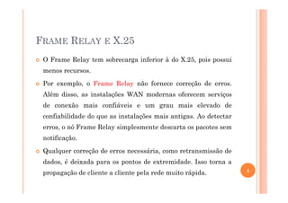 FRAME RELAY E X.25
O Frame Relay tem sobrecarga inferior à do X.25, pois possui
menos recursos.
Por exemplo, o Frame Relay não fornece correção de erros.
Além disso, as instalações WAN modernas oferecem serviços
de conexão mais confiáveis e um grau mais elevado dede conexão mais confiáveis e um grau mais elevado de
confiabilidade do que as instalações mais antigas. Ao detectar
erros, o nó Frame Relay simplesmente descarta os pacotes sem
notificação.
Qualquer correção de erros necessária, como retransmissão de
dados, é deixada para os pontos de extremidade. Isso torna a
propagação de cliente a cliente pela rede muito rápida. 4
 