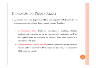 OPERAÇÃO DO FRAME RELAY
A conexão entre um dispositivo DTE e um dispositivo DCE consiste em
um componente de camada física e um de camada de enlace:
O componente físico define as especificações mecânica, elétrica,
funcional e de procedimento para a conexão entre os dispositivos. Umafuncional e de procedimento para a conexão entre os dispositivos. Uma
das especificações de interface de camada física mais usadas é a
especificação RS-232.
O componente da camada de enlace define o protocolo que estabelece a
conexão entre o dispositivo DTE, como um roteador, e o dispositivo
DCE, como um switch.
6
 