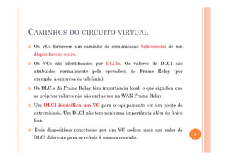 CAMINHOS DO CIRCUITO VIRTUAL
Os VCs fornecem um caminho de comunicação bidirecional de um
dispositivo ao outro.
Os VCs são identificados por DLCIs. Os valores de DLCI são
atribuídos normalmente pela operadora de Frame Relay (por
exemplo, a empresa de telefonia).exemplo, a empresa de telefonia).
Os DLCIs do Frame Relay têm importância local, o que significa que
os próprios valores não são exclusivos na WAN Frame Relay.
Um DLCI identifica um VC para o equipamento em um ponto de
extremidade. Um DLCI não tem nenhuma importância além do único
link.
Dois dispositivos conectados por um VC podem usar um valor de
DLCI diferente para se referir à mesma conexão.
8
 