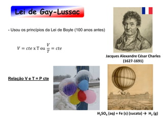 Jacques Alexandre César Charles
(1627-1691)
- Usou os princípios da Lei de Boyle (100 anos antes)
H2SO4 (aq) + Fe (s) (sucata) → H2 (g)
𝑉 = 𝑐𝑡𝑒 x T ou
𝑉
𝑇
= 𝑐𝑡𝑒
Relação V e T = P cte
Lei de Gay-Lussac
 