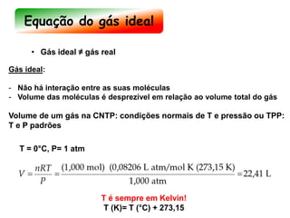 • Gás ideal ≠ gás real
Gás ideal:
- Não há interação entre as suas moléculas
- Volume das moléculas é desprezível em relação ao volume total do gás
Volume de um gás na CNTP: condições normais de T e pressão ou TPP:
T e P padrões
T é sempre em Kelvin!
T (K)= T (°C) + 273,15
T = 0°C, P= 1 atm
Equação do gás ideal
 