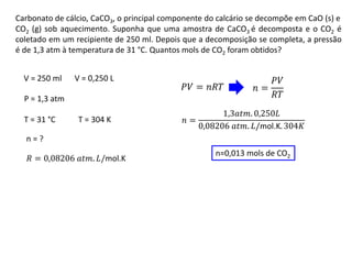 Carbonato de cálcio, CaCO3, o principal componente do calcário se decompõe em CaO (s) e
CO2 (g) sob aquecimento. Suponha que uma amostra de CaCO3 é decomposta e o CO2 é
coletado em um recipiente de 250 ml. Depois que a decomposição se completa, a pressão
é de 1,3 atm à temperatura de 31 °C. Quantos mols de CO2 foram obtidos?
𝑃𝑉 = 𝑛𝑅𝑇 𝑛 =
𝑃𝑉
𝑅𝑇
𝑛 =
1,3𝑎𝑡𝑚. 0,250𝐿
0,08206 𝑎𝑡𝑚. 𝐿/mol.K. 304𝐾
V = 250 ml
P = 1,3 atm
T = 31 °C
n = ?
𝑅 = 0,08206 𝑎𝑡𝑚. 𝐿/mol.K
T = 304 K
V = 0,250 L
n=0,013 mols de CO2
 