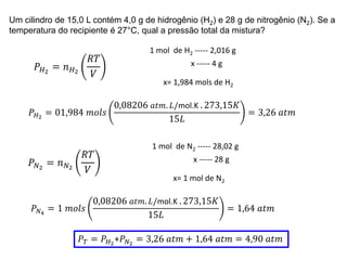 Um cilindro de 15,0 L contém 4,0 g de hidrogênio (H2) e 28 g de nitrogênio (N2). Se a
temperatura do recipiente é 27°C, qual a pressão total da mistura?
𝑃𝐻2
= 𝑛𝐻2
𝑅𝑇
𝑉
1 mol de H2 ----- 2,016 g
x ----- 4 g
x= 1,984 mols de H2
𝑃𝐻2
= 01,984 𝑚𝑜𝑙𝑠
0,08206 𝑎𝑡𝑚. 𝐿/mol.K . 273,15𝐾
15𝐿
= 3,26 𝑎𝑡𝑚
𝑃𝑁2
= 𝑛𝑁2
𝑅𝑇
𝑉
1 mol de N2 ----- 28,02 g
x ----- 28 g
x= 1 mol de N2
𝑃𝑁4
= 1 𝑚𝑜𝑙𝑠
0,08206 𝑎𝑡𝑚. 𝐿/mol.K . 273,15𝐾
15𝐿
= 1,64 𝑎𝑡𝑚
𝑃𝑇 = 𝑃𝐻2
+𝑃𝑁2
= 3,26 𝑎𝑡𝑚 + 1,64 𝑎𝑡𝑚 = 4,90 𝑎𝑡𝑚
 
