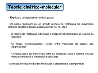 Teoria cinético-molecular
- Explica o comportamento dos gases
- Os gases consistem de um grande número de moléculas em movimento
aleatório constante (gases nobres átomos Ar, Xe, etc.)
- O volume de moléculas individuais é desprezível comparado ao volume do
recipiente
- As forças intermoleculares (forças entre moléculas de gases) são
insignificantes
- A energia pode ser transferida entre as moléculas, mas a energia cinética
média é constante à temperatura constante
- A energia cinética média das moléculas é proporcional à temperatura
 