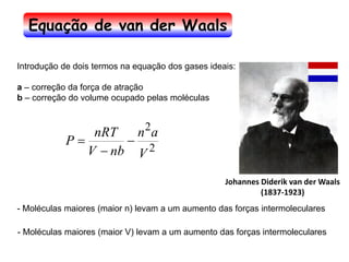Johannes Diderik van der Waals
(1837-1923)
2
2
V
a
n
nb
V
nRT
P −
−
=
Introdução de dois termos na equação dos gases ideais:
a – correção da força de atração
b – correção do volume ocupado pelas moléculas
- Moléculas maiores (maior n) levam a um aumento das forças intermoleculares
- Moléculas maiores (maior V) levam a um aumento das forças intermoleculares
Equação de van der Waals
 