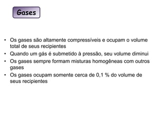 • Os gases são altamente compressíveis e ocupam o volume
total de seus recipientes
• Quando um gás é submetido à pressão, seu volume diminui
• Os gases sempre formam misturas homogêneas com outros
gases
• Os gases ocupam somente cerca de 0,1 % do volume de
seus recipientes
Gases
 